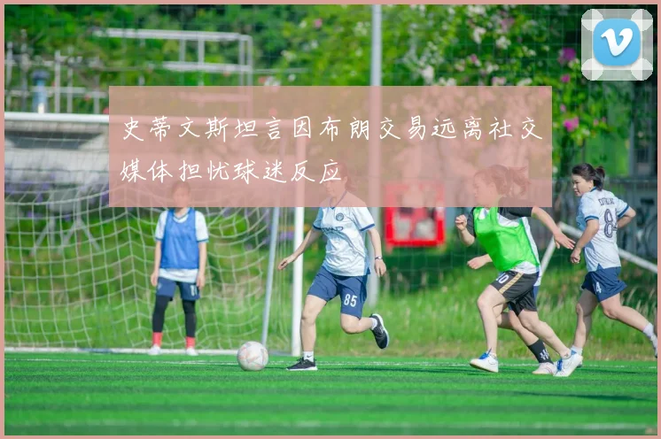 史蒂文斯坦言因布朗交易远离社交媒体担忧球迷反应