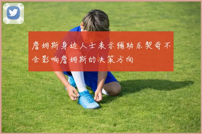 詹姆斯身边人士表示辅助东契奇不会影响詹姆斯的决策方向