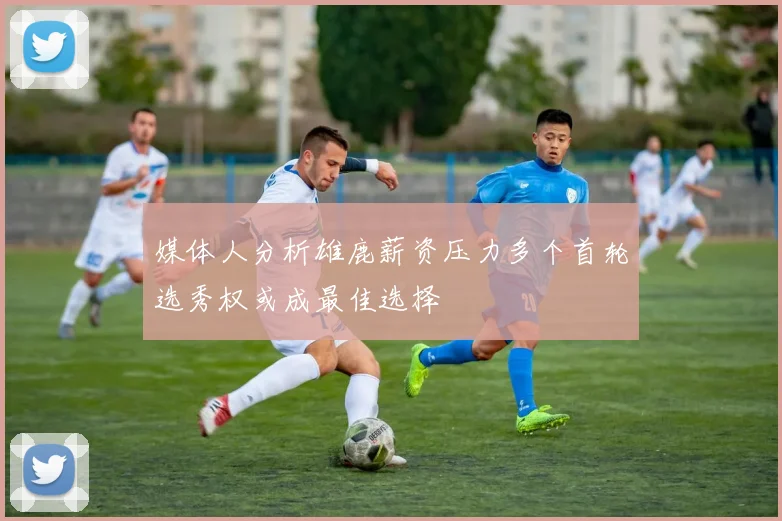 媒体人分析雄鹿薪资压力多个首轮选秀权或成最佳选择