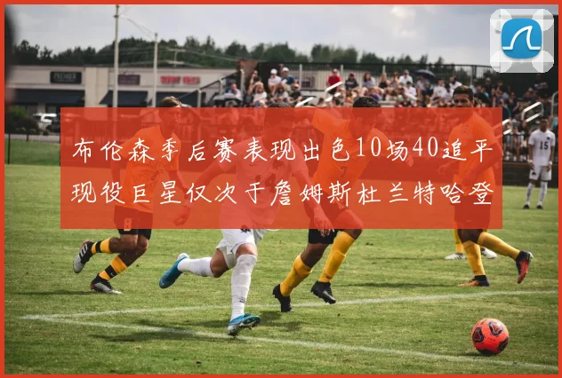 布伦森季后赛表现出色10场40追平现役巨星仅次于詹姆斯杜兰特哈登