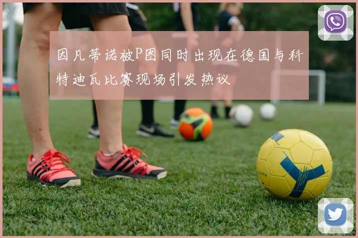 因凡蒂诺被P图同时出现在德国与科特迪瓦比赛现场引发热议