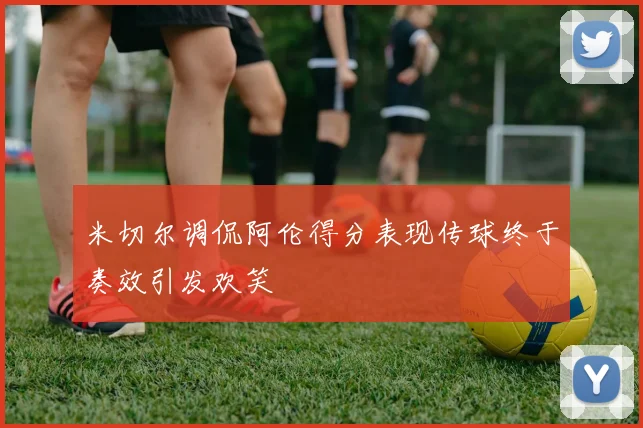 米切尔调侃阿伦得分表现传球终于奏效引发欢笑