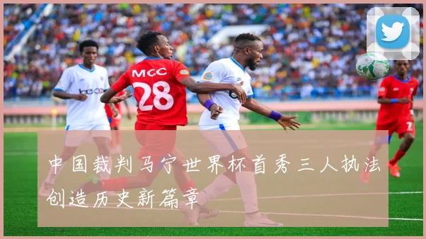 中国裁判马宁世界杯首秀三人执法创造历史新篇章