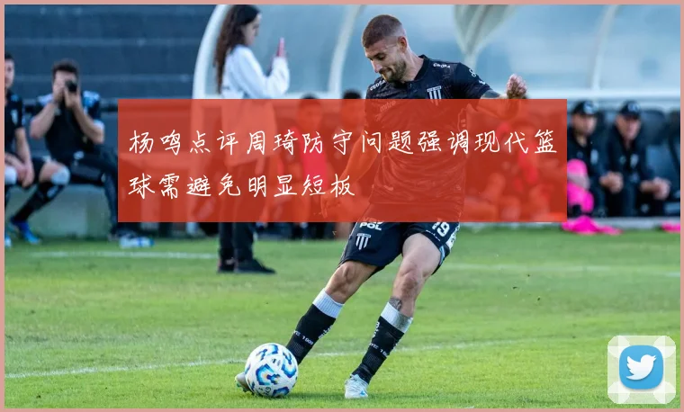 杨鸣点评周琦防守问题强调现代篮球需避免明显短板