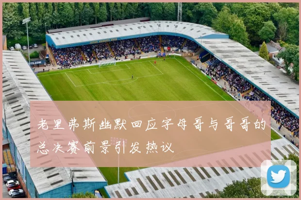 老里弗斯幽默回应字母哥与哥哥的总决赛前景引发热议