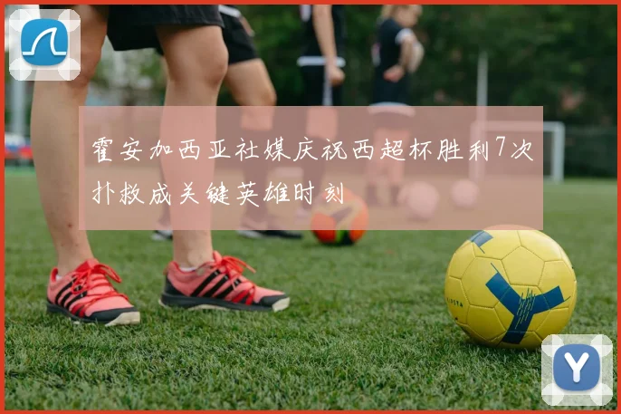 霍安加西亚社媒庆祝西超杯胜利7次扑救成关键英雄时刻