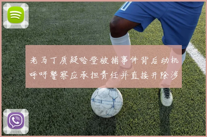 老马丁质疑哈登被捕事件背后动机呼吁警察应承担责任并直接开除涉事人员