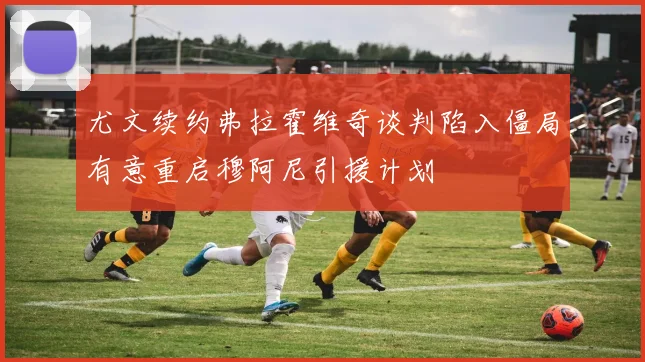 尤文续约弗拉霍维奇谈判陷入僵局有意重启穆阿尼引援计划