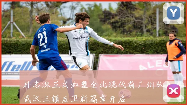 朴志洙正式加盟全北现代前广州队武汉三镇后卫新篇章开启
