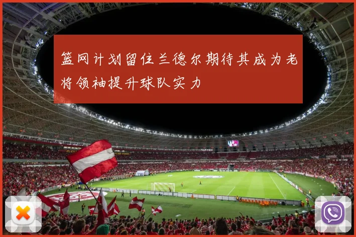 篮网计划留住兰德尔期待其成为老将领袖提升球队实力
