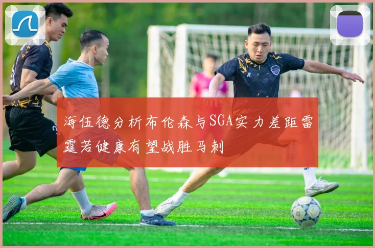 海伍德分析布伦森与SGA实力差距雷霆若健康有望战胜马刺