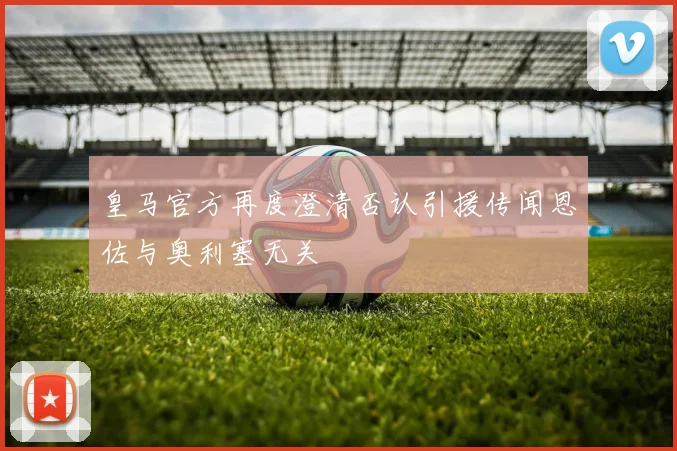 皇马官方再度澄清否认引援传闻恩佐与奥利塞无关