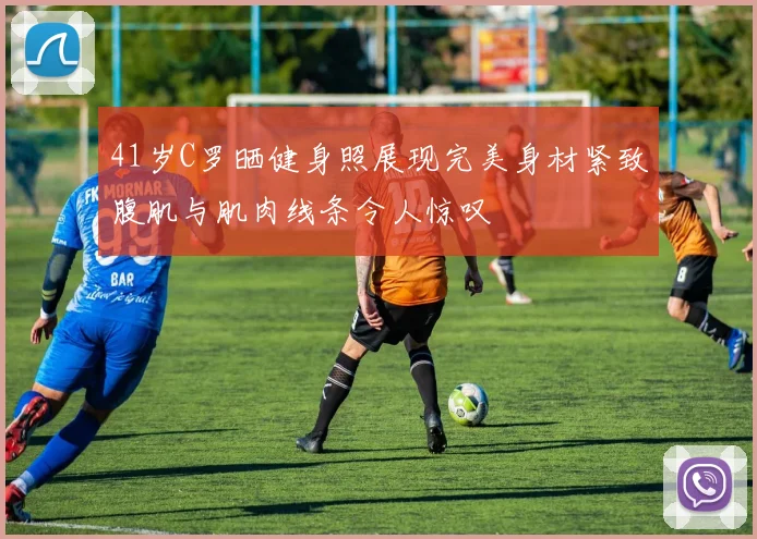 41岁C罗晒健身照展现完美身材紧致腹肌与肌肉线条令人惊叹