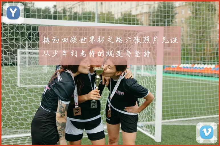 梅西回顾世界杯之路六张照片见证从少年到老将的蜕变与坚持