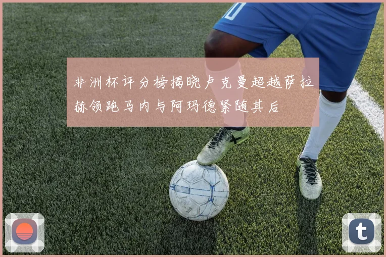 非洲杯评分榜揭晓卢克曼超越萨拉赫领跑马内与阿玛德紧随其后
