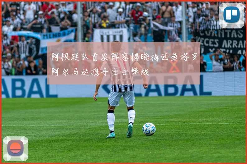 阿根廷队首发阵容揭晓梅西劳塔罗阿尔马达携手出击锋线