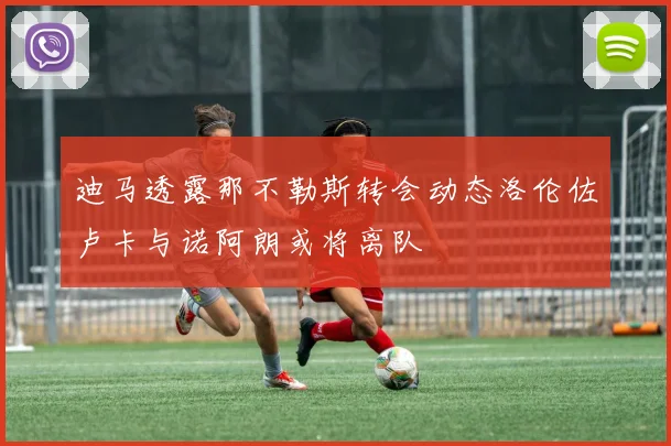 迪马透露那不勒斯转会动态洛伦佐卢卡与诺阿朗或将离队