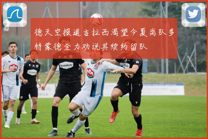 德天空报道吉拉西渴望今夏离队多特蒙德全力劝说其续约留队