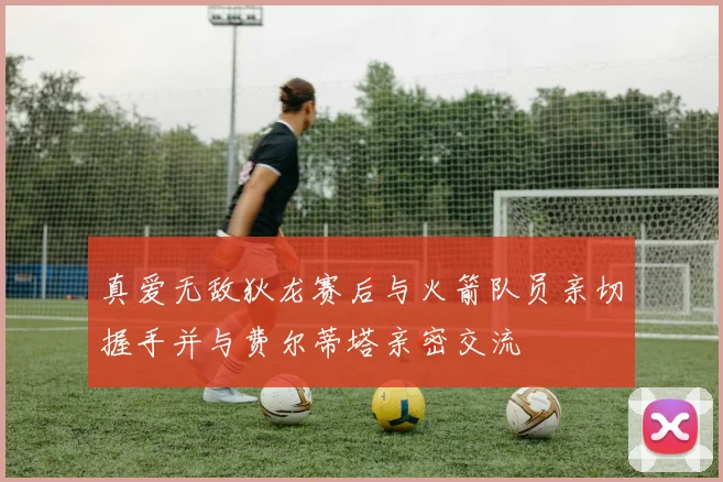 真爱无敌狄龙赛后与火箭队员亲切握手并与费尔蒂塔亲密交流
