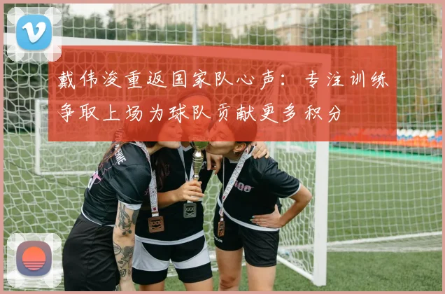 戴伟浚重返国家队心声：专注训练争取上场为球队贡献更多积分