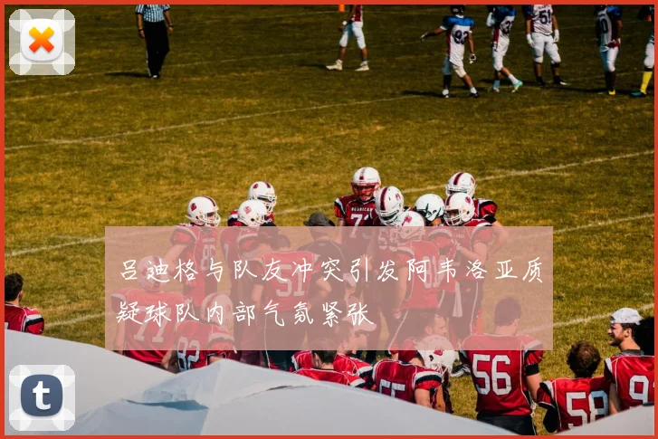 吕迪格与队友冲突引发阿韦洛亚质疑球队内部气氛紧张