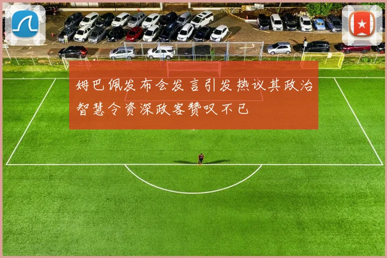 姆巴佩发布会发言引发热议其政治智慧令资深政客赞叹不已