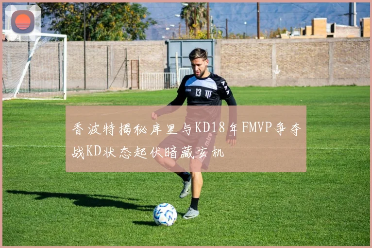 香波特揭秘库里与KD18年FMVP争夺战KD状态起伏暗藏玄机