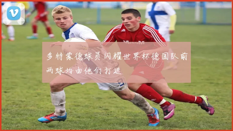 多特蒙德球员闪耀世界杯德国队前两球均由他们打进