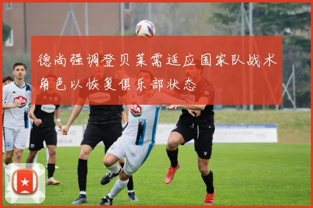 德尚强调登贝莱需适应国家队战术角色以恢复俱乐部状态